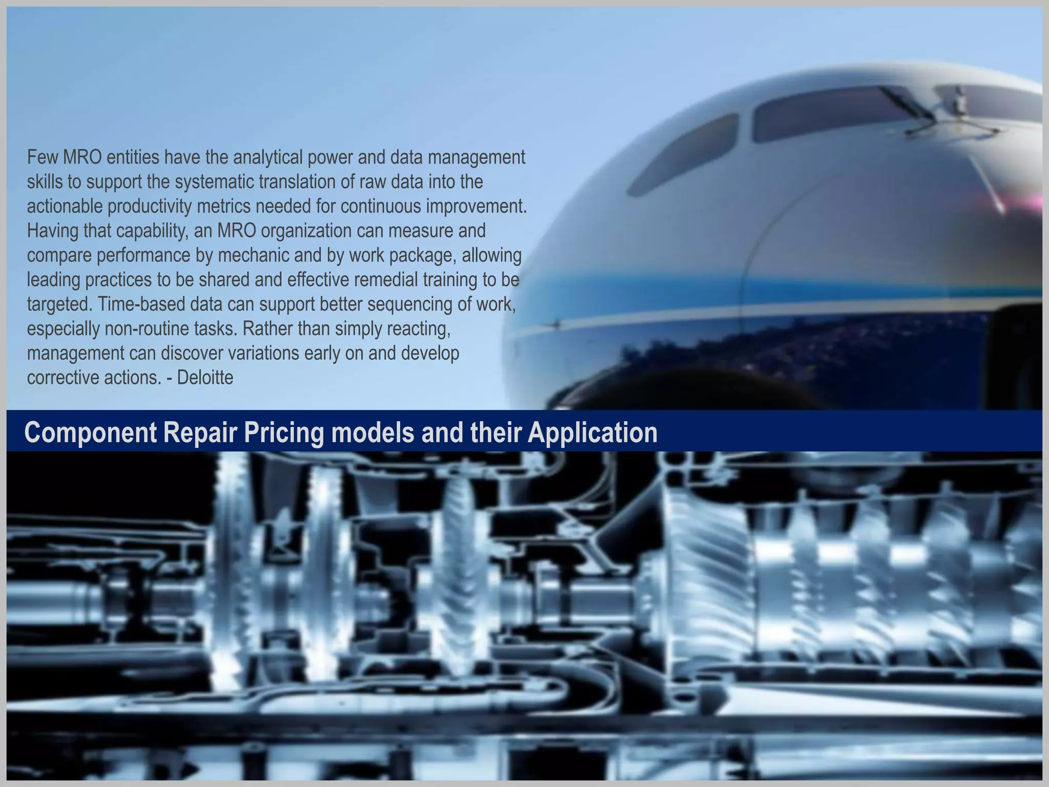 In the Air
Waiting for
Repair
In Repair
Waiting for
Use
The Repair Loop
CORE UNIT
- Inventory may sit in
Operators hangar or
warehouse for longer than
necessary
- The longer a CORE unit takes
to get through the loop, the
more money will be tied up
in inventory that we need to
hold to meet demand
patterns
SERVICEABLE
- The supply pattern for
rotables needs efficient
“transit time” for the CORE
unit to move through the
loop, and also the pricing ,
reliability and safety
parameters need to be
monitored for cost savings
and regulatory compliance
Optimizing the Repair Loop
Aircraft Health
Monitoring
Systems
Highly Efficient
Logisitcs with
Regulatory
Compliance
Capabilities
Effective TAT
with Reliability
& Warehousing
Integration
 