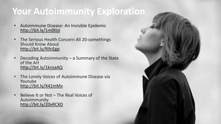• Autoimmune Disease: An Invisible Epidemic
http://bit.ly/1m0ttsl
• The Serious Health Concern All 20-somethings
Should Know About
http://bit.ly/R9cEgp
• Decoding Autoimmunity – a Summary of the State
of the Art
http://bit.ly/1knzaAQ
• The Lonely Voices of Autoimmune Disease via
Youtube
http://bit.ly/X41mMv
• Believe It or Not – The Real Voices of
Autoimmunity
http://bit.ly/20xRCXO
Your Autoimmunity Exploration
 