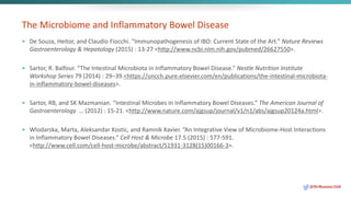 The Microbiome and Inflammatory Bowel Disease
• De Souza, Heitor, and Claudio Fiocchi. “Immunopathogenesis of IBD: Current State of the Art.” Nature Reviews
Gastroenterology & Hepatology (2015) : 13-27 <http://www.ncbi.nlm.nih.gov/pubmed/26627550>.
• Sartor, R. Balfour. “The Intestinal Microbiota in Inflammatory Bowel Disease.” Nestle Nutrition Institute
Workshop Series 79 (2014) : 29–39.<https://uncch.pure.elsevier.com/en/publications/the-intestinal-microbiota-
in-inflammatory-bowel-diseases>.
• Sartor, RB, and SK Mazmanian. “Intestinal Microbes in Inflammatory Bowel Diseases.” The American Journal of
Gastroenterology … (2012) : 15-21. <http://www.nature.com/ajgsup/journal/v1/n1/abs/ajgsup20124a.html>.
• Wlodarska, Marta, Aleksandar Kostic, and Ramnik Xavier. “An Integrative View of Microbiome-Host Interactions
in Inflammatory Bowel Diseases.” Cell Host & Microbe 17.5 (2015) : 577-591.
<http://www.cell.com/cell-host-microbe/abstract/S1931-3128(15)00166-3>.
@DrBonnie360
 