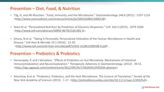 Prevention – Diet, Food, & Nutrition
• Tilg, H, and AR Moschen. “Food, Immunity, and the Microbiome.” Gastroenterology 148.6 (2015) : 1107-1119.
<http://www.sciencedirect.com/science/article/pii/S0016508515000128>.
• Zeevi et al. “Personalized Nutrition by Prediction of Glycemic Responses.” Cell. 163.5 (2015) : 1079-1094.
<http://www.cell.com/abstract/S0092-8674(15)01481-6>.
• Zmora, N et al. “Taking It Personally: Personalized Utilization of the Human Microbiome in Health and
Disease.” Cell Host & Microbe 19.1 (2016) : 12-20.
<http://www.cell.com/cell-host-microbe/pdf/S1931-3128(15)00508-9.pdf>.
Prevention – Prebiotics & Probiotics
• Hemarajata, P, and J Versalovic. “Effects of Probiotics on Gut Microbiota: Mechanisms of Intestinal
Immunomodulation and Neuromodulation.” Therapeutic Advances in Gastroenterology. (2012) : 39-51.
<http://tag.sagepub.com/content/early/2012/09/24/1756283X12459294.abstract>.
• Petschow, B et al. “Probiotics, Prebiotics, and the Host Microbiome: The Science of Translation.” Annals of the
New York Academy of Sciences (2013) : 1-17. <http://onlinelibrary.wiley.com/doi/10.1111/nyas.12303/full>.
@DrBonnie360
 