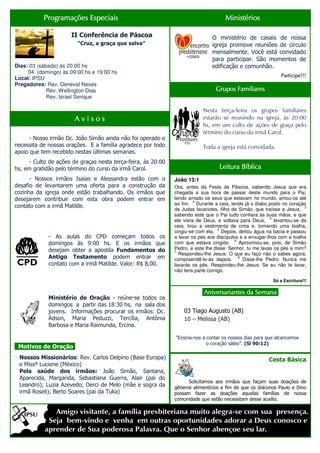 Programações Especiais                                                    Ministérios

                      II Conferência de Páscoa                                 O ministério de casais de nossa
                         “Cruz, a graça que salva”                             igreja promove reuniões de círculo
                                                                               mensalmente. Você está convidado
                                                                               para participar. São momentos de
Dias: 03 (sábado) às 20:00 hs                                                  edificação e comunhão.
     04 (domingo) às 09:00 hs e 19:00 hs
                                                                                                              Participe!!!
Local: IPSU
Pregadores: Rev. Deneval Neves
             Rev. Wellington Dias                                                Grupos Familiares
             Rev. Israel Serique

                                                                           Nesta terça-feira os grupos familiares
                       Avisos                                              estarão se reunindo na igreja, às 20:00
                                                                           hs, em um culto de ações de graça pelo
                                                                           término do curso da irmã Carol.
      - Nosso irmão Dc. João Simão ainda não foi operado e
necessita de nossas orações. E a família agradece por todo                 Toda a igreja está convidada.
apoio que tem recebido nestas últimas semanas.
      - Culto de ações de graças nesta terça-feira, às 20:00
hs, em gratidão pelo término do curso da irmã Carol.                               Leitura Bíblica
      - Nossos irmãos Isaías e Alessandra estão com o          João 13:1
desafio de levantarem uma oferta para a construção da          Ora, antes da Festa da Páscoa, sabendo Jesus que era
cozinha da igreja onde estão trabalhando. Os irmãos que        chegada a sua hora de passar deste mundo para o Pai,
desejarem contribuir com esta obra podem entrar em             tendo amado os seus que estavam no mundo, amou-os até
                                                                        2
                                                               ao fim. Durante a ceia, tendo já o diabo posto no coração
contato com a irmã Matilde.                                                                                              3
                                                               de Judas Iscariotes, filho de Simão, que traísse a Jesus,
                                                               sabendo este que o Pai tudo confiara às suas mãos, e que
                                                                                                          4
                                                               ele viera de Deus, e voltava para Deus,      levantou-se da
                                                               ceia, tirou a vestimenta de cima e, tomando uma toalha,
                                                                                   5
                                                               cingiu-se com ela. Depois, deitou água na bacia e passou
             - As aulas do CPD começam todos os                a lavar os pés aos discípulos e a enxugar-lhos com a toalha
                                                                                           6
             domingos às 9:00 hs. E os irmãos que              com que estava cingido.       Aproximou-se, pois, de Simão
             desejam obter a apostila Fundamentos do           Pedro, e este lhe disse: Senhor, tu me lavas os pés a mim?
                                                               7
                                                                 Respondeu-lhe Jesus: O que eu faço não o sabes agora;
             Antigo Testamento podem entrar em                 compreendê-lo-ás depois.
                                                                                             8
                                                                                               Disse-lhe Pedro: Nunca me
             contato com a irmã Matilde. Valor: R$ 8,00.       lavarás os pés. Respondeu-lhe Jesus: Se eu não te lavar,
                                                               não tens parte comigo.

                                                                                                           Só a Escritura!!!

                                                                           .Aniversariantes da Semana.
                                                                                               Semana.
             Ministério de Oração - reúne-se todos os
             domingos a partir das 18:30 hs, na sala dos
             jovens. Informações procurar os irmãos: Dc.           03 Tiago Augusto (AB)
             Ádson, Maria Peduzzi, Tercília, Antônia               10 – Melissa (AB)
             Barbosa e Maria Raimunda, Ercina.

                                                               “Ensina-nos a contar os nossos dias para que alcancemos
                                                                             o coração sábio”. (Sl 90:12)
. Motivos de Oração.
. Nossos Missionários: Rev. Carlos Delpino (Base Europa)
                                                                                                         Cesta Básica
 e Missª Luciene (México)
 Pela saúde dos irmãos: João Simão, Santana,
 Aparecida, Margarida, Sebastiana Guerra, Alair (pai do
                                                                     Solicitamos aos irmãos que façam suas doações de
 Leandro); Luzia Azevedo; Derci de Melo (mãe e sogra da        gêneros alimentícios a fim de que os diáconos Paulo e Dino
 irmã Roseli); Berto Soares (pai da Tuka)                      possam fazer as doações aquelas famílias de nossa
                                                               comunidade que estão necessitam desse auxílio.
 