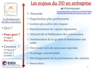 Les enjeux du DD en entreprise
                                                      10 témoignages
                                                 http://www.youtube.com/watch?v=nEuSS950zPw&list=
                          Pérennité             PL16F84C12AFCC2D73&index=1&feature=plpp_video


 Le développement         Organisation plus performante
durable en questions
                          Gestion pro active des risques
• Quoi ?                  Enrichissement du capital réputation
• Pour quoi ?             Attractivité et fidélisation des actionnaires
  => Qui ?
  Pour qui ?              Amélioration de la qualité et diminution des
                           coûts
• Comment ?               Ouverture vers de nouveaux marchés
  => Quand ?
  Avec qui ?              Avantage concurrentiel
  Combien ?
                          Développement de la performance des salariés
                          Innovation…
                                                                                         10
 