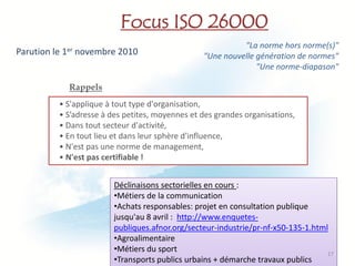 Focus ISO 26000
                                                           "La norme hors norme(s)"
Parution le 1er novembre 2010                    "Une nouvelle génération de normes"
                                                               "Une norme-diapason"

            Rappels
          • S'applique à tout type d'organisation,
          • S’adresse à des petites, moyennes et des grandes organisations,
          • Dans tout secteur d'activité,
          • En tout lieu et dans leur sphère d'influence,
          • N'est pas une norme de management,
          • N'est pas certifiable !


                         Déclinaisons sectorielles en cours :
                         •Métiers de la communication
                         •Achats responsables: projet en consultation publique
                         jusqu'au 8 avril : http://www.enquetes-
                         publiques.afnor.org/secteur-industrie/pr-nf-x50-135-1.html
                         •Agroalimentaire
                         •Métiers du sport                                         17
                         •Transports publics urbains + démarche travaux publics
 