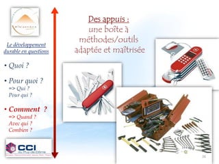 Des appuis :
                          une boîte à
                        méthodes/outils
 Le développement
durable en questions   adaptée et maîtrisée
• Quoi ?

• Pour quoi ?
  => Qui ?
  Pour qui ?

• Comment ?
  => Quand ?
  Avec qui ?
  Combien ?



                                              26 26
                                                26
 