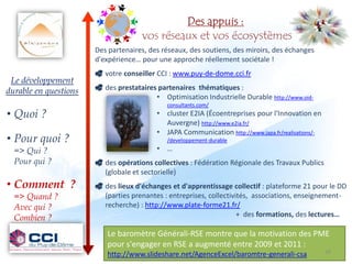 Des appuis :
                                     vos réseaux et vos écosystèmes
                       Des partenaires, des réseaux, des soutiens, des miroirs, des échanges
                       d'expérience… pour une approche réellement sociétale !
                        votre conseiller CCI : www.puy-de-dome.cci.fr
 Le développement
durable en questions    des prestataires partenaires thématiques :
                                         • Optimisation Industrielle Durable http://www.oid-
                                             consultants.com/
• Quoi ?                                  • cluster E2IA (Écoentreprises pour l'Innovation en
                                            Auvergne) http://www.e2ia.fr/
                                          • JAPA Communication http://www.japa.fr/realisations/-
• Pour quoi ?                                /developpement-durable
  => Qui ?                                • …
  Pour qui ?            des opérations collectives : Fédération Régionale des Travaux Publics
                         (globale et sectorielle)
• Comment ?             des lieux d'échanges et d'apprentissage collectif : plateforme 21 pour le DD
  => Quand ?             (parties prenantes : entreprises, collectivités, associations, enseignement-
  Avec qui ?             recherche) : http://www.plate-forme21.fr/
  Combien ?                                                          + des formations, des lectures…

                          Le baromètre Générali-RSE montre que la motivation des PME
                          pour s'engager en RSE a augmenté entre 2009 et 2011 :
                                                                                               28 28
                          http://www.slideshare.net/AgenceExcel/baromtre-generali-csa            28
 