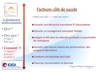 Facteurs-clés de succès
                       « Walk your talk » + « talk your walk »
 Le développement
durable en questions
                         Garantir une démarche ascendante ET descendante
• Quoi ?
                         Garantir un management anticipatif, flexible
• Pour quoi ?
  => Qui ?
                        Intégrer le DD dans les objectifs qualitatifs et quantitatifs
  Pour qui ?            de l’entreprise

• Comment ?             Garantir une mesure sincère des performances, des
  => Quand ?            progrès et des échecs
  Avec qui ?
  Combien ?              Conduire une évolution pas à pas

                         Favoriser harmonisation et diversité
                                                                 D’après Olivier Dubigeon
                                                                                   30
 
