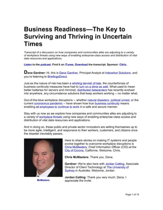 Page 1 of 15
Business Readiness—The Key to
Surviving and Thriving in Uncertain
Times
Transcript of a discussion on how companies and communities alike are adjusting to a variety
of workplace threats using new ways of enabling enterprise-class access and distribution of vital
data resources and applications.
Listen to the podcast. Find it on iTunes. Download the transcript. Sponsor: Citrix.
Dana Gardner: Hi, this is Dana Gardner, Principal Analyst at Interarbor Solutions, and
you’re listening to BriefingsDirect.
Just as the nature of risk has been a whirling dervish of late, the counterforces of
business continuity measures have had to turn on a dime as well. What used to mean
better batteries for servers and mirrored, distributed datacenters has recently evolved
into anywhere, any-circumstance solutions that keep workers working -- no matter what.
Out-of-the-blue workplace disruptions -- whether natural disasters, political unrest, or the
current coronavirus pandemic -- have shown how true business continuity means
enabling all employees to continue to work in a safe and secure manner.
Stay with us now as we explore how companies and communities alike are adjusting to
a variety of workplace threats using new ways of enabling enterprise-class access and
distribution of vital data resources and applications.
And in doing so, these public and private sector innovators are setting themselves up to
be more agile, intelligent, and responsive to their workers, customers, and citizens once
the disaster inevitably passes.
Here to share stories on making IT systems and people
evolve together to overcome workplace disruptions is
Chris McMasters, Chief Information Officer (CIO) at the
City of Corona, California. Welcome, Chris.
Chris McMasters: Thank you, Dana.
Gardner: We’re also here with Jordan Catling, Associate
Director of Client Technology at The University of
Sydney in Australia. Welcome, Jordan.
Jordan Catling: Thank you very much, Dana. I
appreciate the invite.McMasters
 