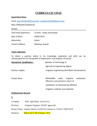 CURRICULUM VITAE
SyedAfzal Alam
Email: alam.827@rediffmail.com/ amberfaridi1006@gmail.com
Mob. 94063287/ 69330118
Kuwait.
Total work experience: 12 Years (India and Kuwait)
Date of Birth: 10/05/1973
Nationality: Indian.
Present Address: Abbasiya, Kuwait.
Career objective:
To obtain a position where in my knowledge, experience and skills can be
utilized optimum for the growth of organization and progress of myself.
Educational Qualification: Bachelor of Technology in
Agriculture Engineering Degree
Elective subject: Irrigation Engineering (Soil Water Conservation)
Project Done: Marketable yield, irrigation production
Efficiency and economic return of
Cauliflower as influenced by different
Irrigation methods and schedules.
Employement Record:
I.
Company: KGL Agriculture services Co.
Position: Irrigation Engineer (PAAF approved)
Project Name: Garden District 4 (GD-4) Contract no. PAAF/7-2009-2010
Duration: March 2013 Till February 2014
 