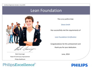Lean Foundation
This is to confirm that:
Diana Smith
Has successfully met the requirements of
Lean Foundation Certification
Congratulations for this achievement and
thank you for your dedication.
June, 2014Mark Sneeringer
Head of Continuous Improvement
Philips Healthcare
Certificate Registration Number: LFoun14478
 