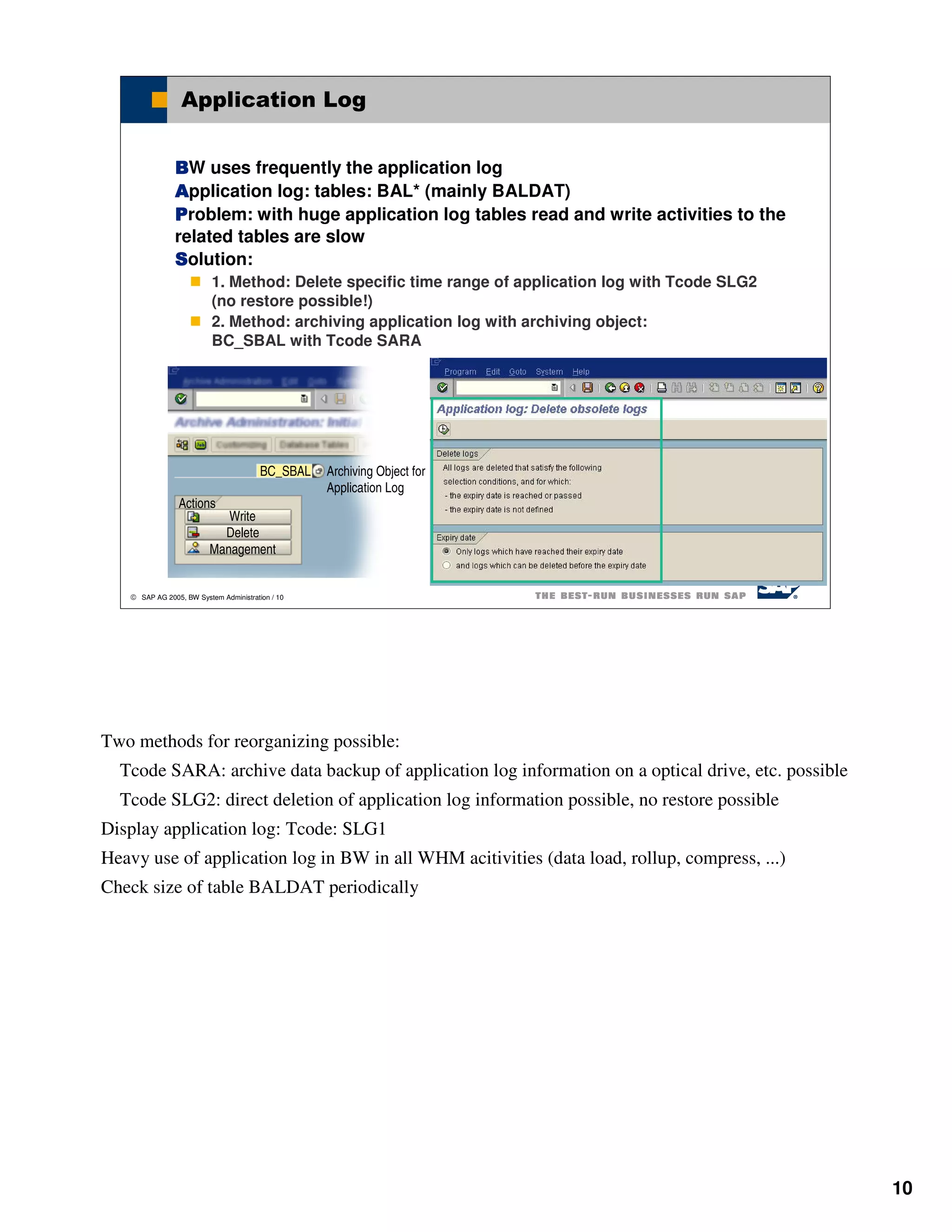 Application Log


               BW uses frequently the application log
               Application log: tables: BAL* (mainly BALDAT)
               Problem: with huge application log tables read and write activities to the
               related tables are slow
               Solution:
                          1. Method: Delete specific time range of application log with Tcode SLG2
                          (no restore possible!)
                          2. Method: archiving application log with archiving object:
                          BC_SBAL with Tcode SARA




                                        BC_SBAL   Archiving Object for
                                                  Application Log
                Actions
                            Write
                           Delete
                         Management


    SAP AG 2005, BW System Administration / 10




Two methods for reorganizing possible:
  Tcode SARA: archive data backup of application log information on a optical drive, etc. possible
  Tcode SLG2: direct deletion of application log information possible, no restore possible
Display application log: Tcode: SLG1
Heavy use of application log in BW in all WHM acitivities (data load, rollup, compress, ...)
Check size of table BALDAT periodically




                                                                                                     10
 