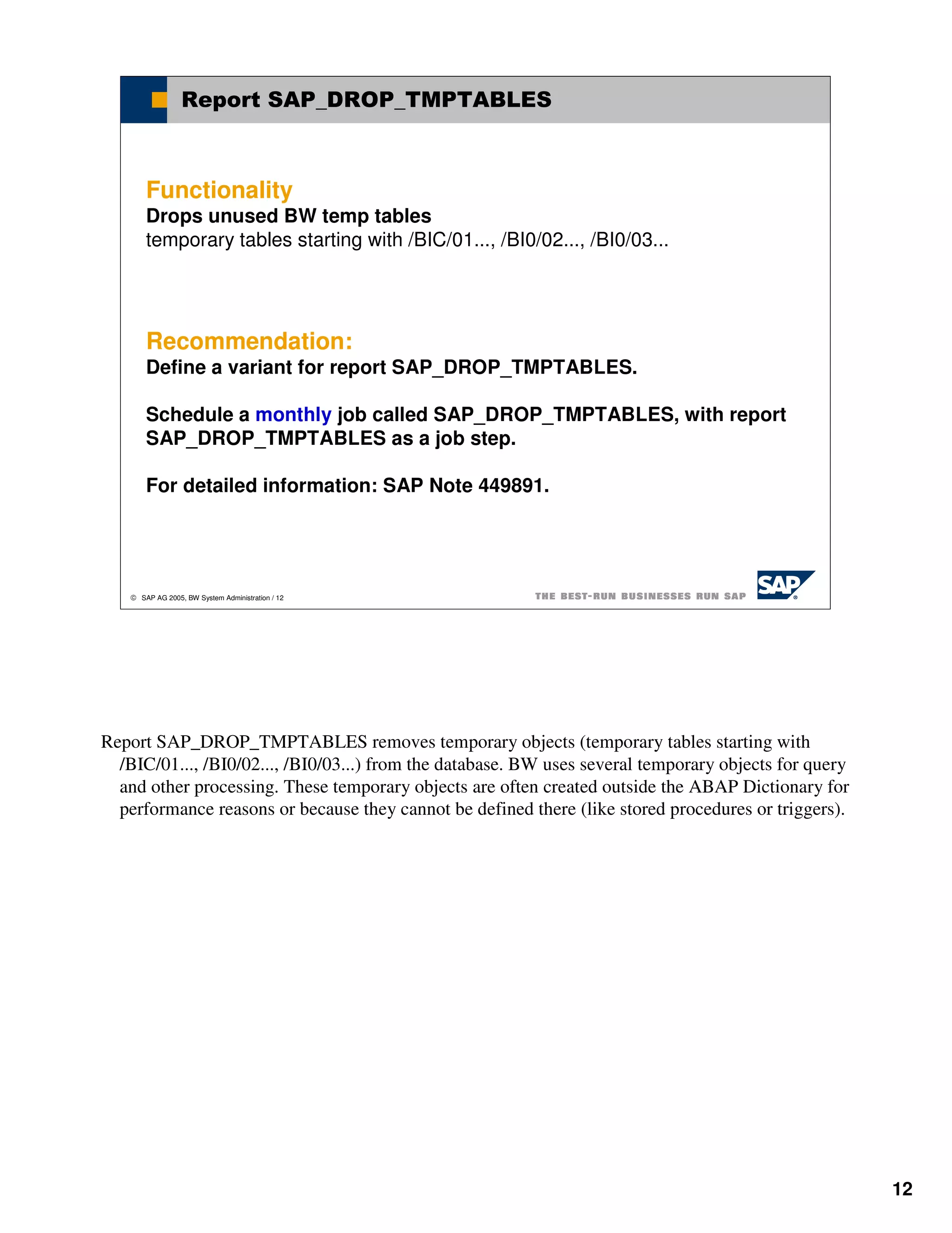 Report SAP_DROP_TMPTABLES



       Functionality
       Drops unused BW temp tables
       temporary tables starting with /BIC/01..., /BI0/02..., /BI0/03...




       Recommendation:
       Define a variant for report SAP_DROP_TMPTABLES.

       Schedule a monthly job called SAP_DROP_TMPTABLES, with report
       SAP_DROP_TMPTABLES as a job step.

       For detailed information: SAP Note 449891.




    SAP AG 2005, BW System Administration / 12




Report SAP_DROP_TMPTABLES removes temporary objects (temporary tables starting with
  /BIC/01..., /BI0/02..., /BI0/03...) from the database. BW uses several temporary objects for query
  and other processing. These temporary objects are often created outside the ABAP Dictionary for
  performance reasons or because they cannot be defined there (like stored procedures or triggers).




                                                                                                       12
 