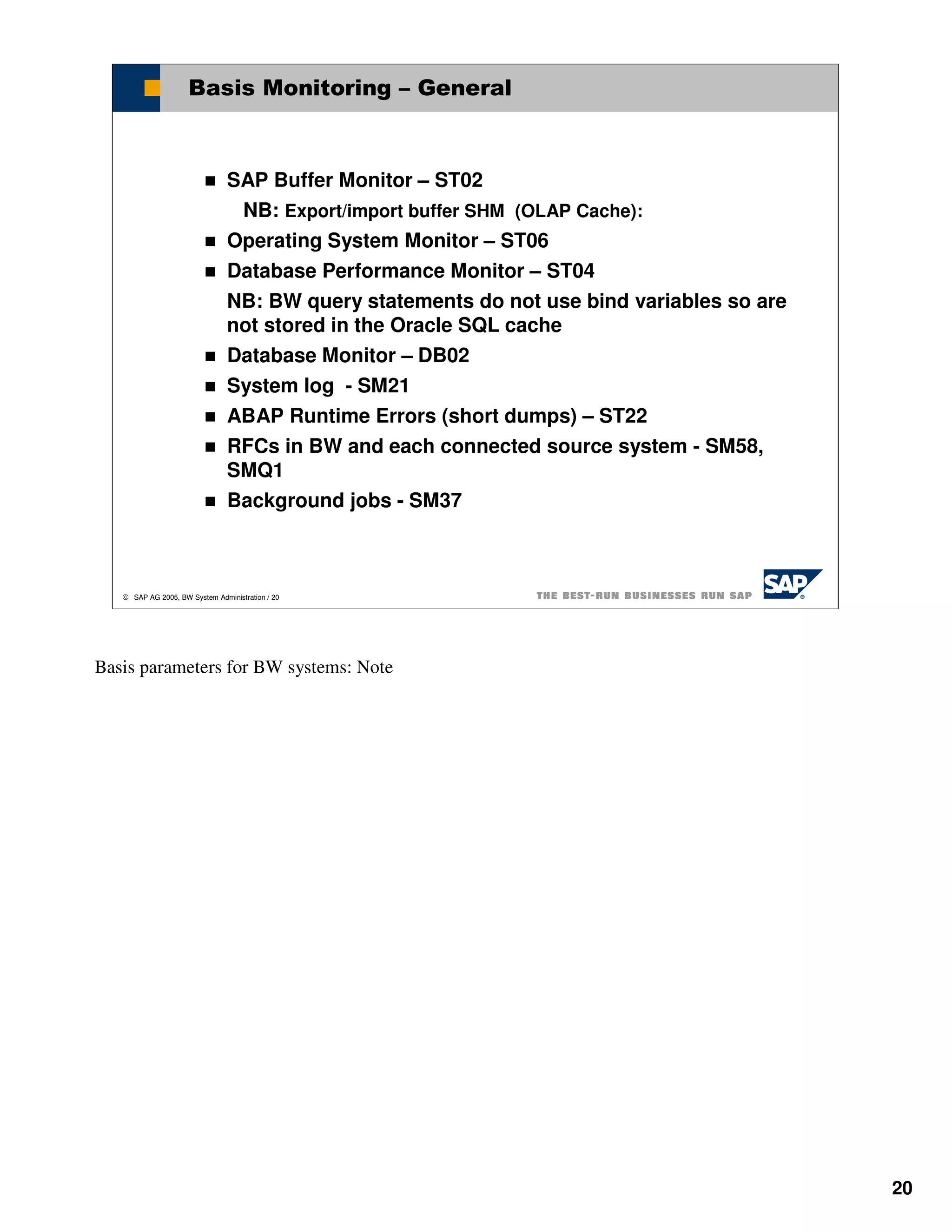 Basis Monitoring – General



                                SAP Buffer Monitor – ST02
                                 NB: Export/import buffer SHM (OLAP Cache):
                                Operating System Monitor – ST06
                                Database Performance Monitor – ST04
                                NB: BW query statements do not use bind variables so are
                                not stored in the Oracle SQL cache
                                Database Monitor – DB02
                                System log - SM21
                                ABAP Runtime Errors (short dumps) – ST22
                                RFCs in BW and each connected source system - SM58,
                                SMQ1
                                Background jobs - SM37



    SAP AG 2005, BW System Administration / 20




Basis parameters for BW systems: Note




                                                                                           20
 