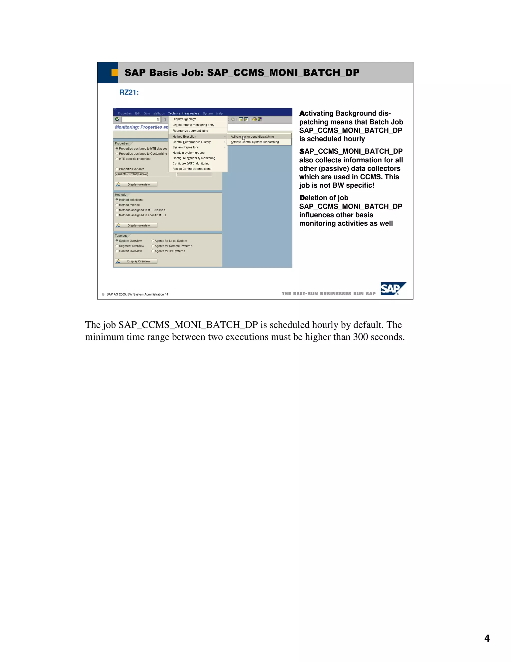 SAP Basis Job: SAP_CCMS_MONI_BATCH_DP
              RZ21:


                                                 Activating Background dis-
                                                 patching means that Batch Job
                                                 SAP_CCMS_MONI_BATCH_DP
                                                 is scheduled hourly
                                                 SAP_CCMS_MONI_BATCH_DP
                                                 also collects information for all
                                                 other (passive) data collectors
                                                 which are used in CCMS. This
                                                 job is not BW specific!
                                                 Deletion of job
                                                 SAP_CCMS_MONI_BATCH_DP
                                                 influences other basis
                                                 monitoring activities as well




    SAP AG 2005, BW System Administration / 4




The job SAP_CCMS_MONI_BATCH_DP is scheduled hourly by default. The
minimum time range between two executions must be higher than 300 seconds.




                                                                                     4
 