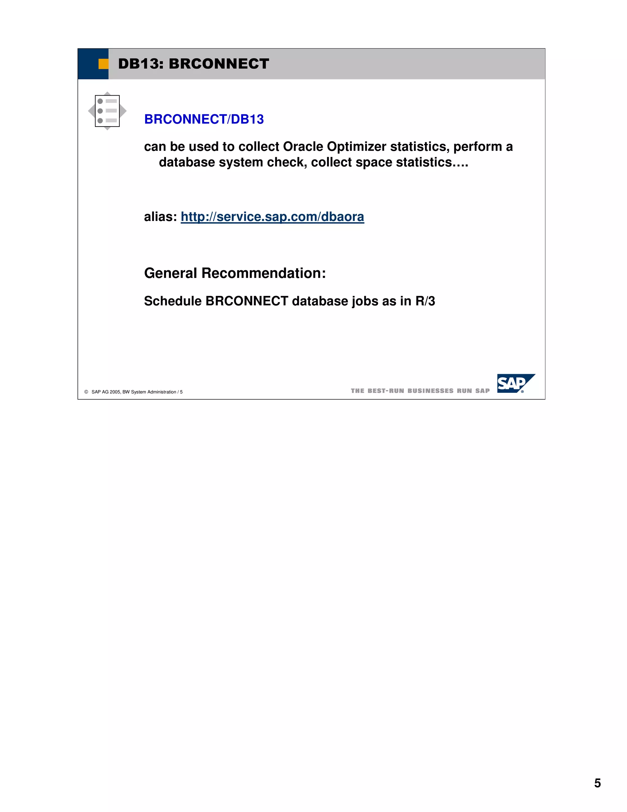 DB13: BRCONNECT


                          BRCONNECT/DB13

                          can be used to collect Oracle Optimizer statistics, perform a
                            database system check, collect space statistics….



                          alias: http://service.sap.com/dbaora



                          General Recommendation:
                          Schedule BRCONNECT database jobs as in R/3




 SAP AG 2005, BW System Administration / 5




                                                                                          5
 