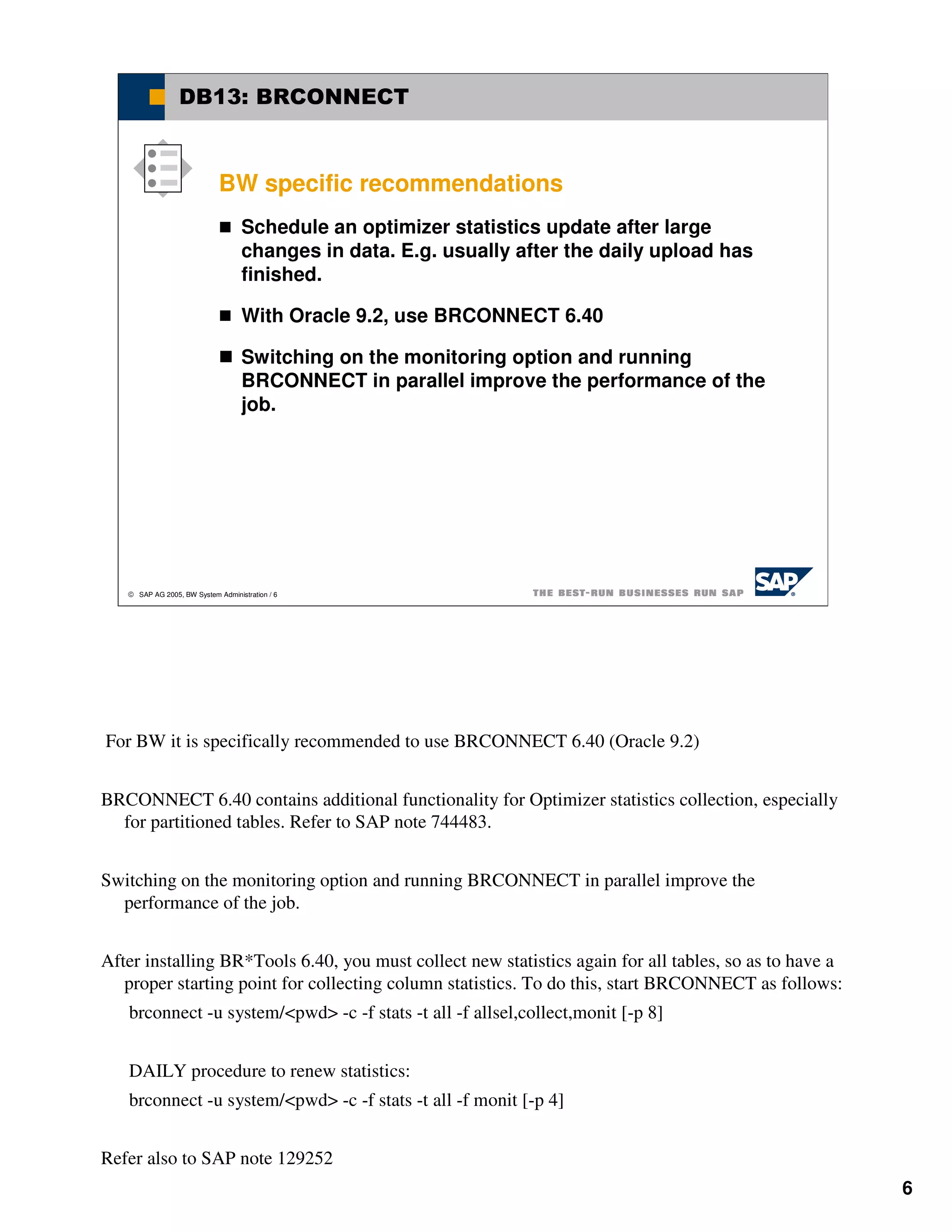 DB13: BRCONNECT



                             BW specific recommendations
                                   Schedule an optimizer statistics update after large
                                   changes in data. E.g. usually after the daily upload has
                                   finished.

                                   With Oracle 9.2, use BRCONNECT 6.40

                                   Switching on the monitoring option and running
                                   BRCONNECT in parallel improve the performance of the
                                   job.




    SAP AG 2005, BW System Administration / 6




For BW it is specifically recommended to use BRCONNECT 6.40 (Oracle 9.2)


BRCONNECT 6.40 contains additional functionality for Optimizer statistics collection, especially
  for partitioned tables. Refer to SAP note 744483.


Switching on the monitoring option and running BRCONNECT in parallel improve the
  performance of the job.


After installing BR*Tools 6.40, you must collect new statistics again for all tables, so as to have a
   proper starting point for collecting column statistics. To do this, start BRCONNECT as follows:
   brconnect -u system/<pwd> -c -f stats -t all -f allsel,collect,monit [-p 8]


   DAILY procedure to renew statistics:
   brconnect -u system/<pwd> -c -f stats -t all -f monit [-p 4]


Refer also to SAP note 129252
                                                                                                        6
 