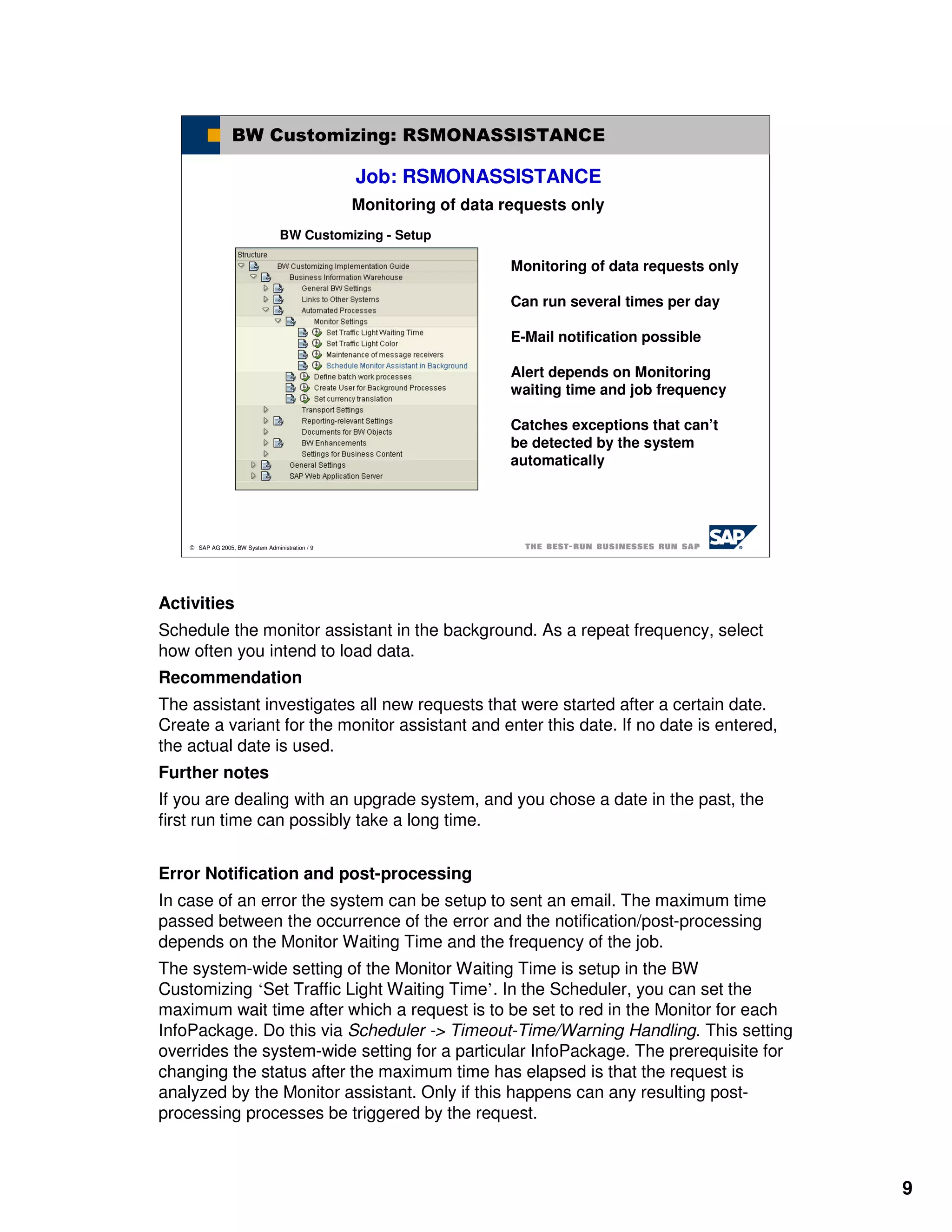 BW Customizing: RSMONASSISTANCE

                                                  Job: RSMONASSISTANCE
                                                  Monitoring of data requests only
                                   BW Customizing - Setup

                                                                      Monitoring of data requests only

                                                                      Can run several times per day

                                                                      E-Mail notification possible

                                                                      Alert depends on Monitoring
                                                                      waiting time and job frequency

                                                                      Catches exceptions that can’t
                                                                      be detected by the system
                                                                      automatically




     SAP AG 2005, BW System Administration / 9




Activities
Schedule the monitor assistant in the background. As a repeat frequency, select
how often you intend to load data.
Recommendation
The assistant investigates all new requests that were started after a certain date.
Create a variant for the monitor assistant and enter this date. If no date is entered,
the actual date is used.
Further notes
If you are dealing with an upgrade system, and you chose a date in the past, the
first run time can possibly take a long time.


Error Notification and post-processing
In case of an error the system can be setup to sent an email. The maximum time
passed between the occurrence of the error and the notification/post-processing
depends on the Monitor Waiting Time and the frequency of the job.
The system-wide setting of the Monitor Waiting Time is setup in the BW
Customizing ‘Set Traffic Light Waiting Time’. In the Scheduler, you can set the
maximum wait time after which a request is to be set to red in the Monitor for each
InfoPackage. Do this via Scheduler -> Timeout-Time/Warning Handling. This setting
overrides the system-wide setting for a particular InfoPackage. The prerequisite for
changing the status after the maximum time has elapsed is that the request is
analyzed by the Monitor assistant. Only if this happens can any resulting post-
processing processes be triggered by the request.



                                                                                                         9
 