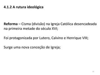 4.1.2 A rutura ideológica
Reforma – Cisma (divisão) na Igreja Católica desencadeada
na primeira metade do século XVI;
Foi protagonizada por Lutero, Calvino e Henrique VIII;
Surge uma nova conceção de Igreja;
10
 
