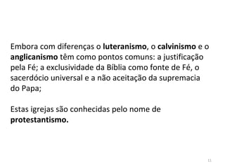 11
Embora com diferenças o luteranismo, o calvinismo e o
anglicanismo têm como pontos comuns: a justificação
pela Fé; a exclusividade da Bíblia como fonte de Fé, o
sacerdócio universal e a não aceitação da supremacia
do Papa;
Estas igrejas são conhecidas pelo nome de
protestantismo.
 