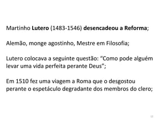 Martinho Lutero (1483-1546) desencadeou a Reforma;
Alemão, monge agostinho, Mestre em Filosofia;
Lutero colocava a seguinte questão: “Como pode alguém
levar uma vida perfeita perante Deus”;
Em 1510 fez uma viagem a Roma que o desgostou
perante o espetáculo degradante dos membros do clero;
12
 