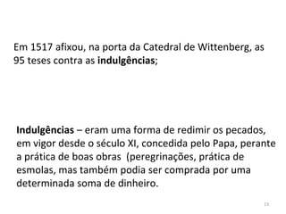 13
Em 1517 afixou, na porta da Catedral de Wittenberg, as
95 teses contra as indulgências;
Indulgências – eram uma forma de redimir os pecados,
em vigor desde o século XI, concedida pelo Papa, perante
a prática de boas obras (peregrinações, prática de
esmolas, mas também podia ser comprada por uma
determinada soma de dinheiro.
 