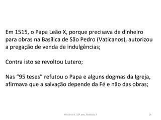 Em 1515, o Papa Leão X, porque precisava de dinheiro
para obras na Basílica de São Pedro (Vaticanos), autorizou
a pregação de venda de indulgências;
Contra isto se revoltou Lutero;
Nas “95 teses” refutou o Papa e alguns dogmas da Igreja,
afirmava que a salvação depende da Fé e não das obras;
História A, 10º ano, Módulo 3 14
 