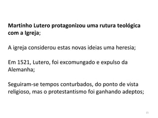 15
Martinho Lutero protagonizou uma rutura teológica
com a Igreja;
A igreja considerou estas novas ideias uma heresia;
Em 1521, Lutero, foi excomungado e expulso da
Alemanha;
Seguiram-se tempos conturbados, do ponto de vista
religioso, mas o protestantismo foi ganhando adeptos;
 