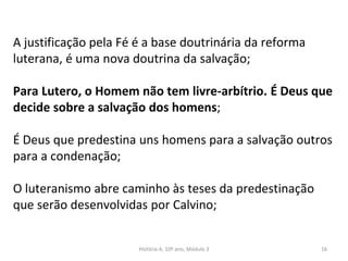 A justificação pela Fé é a base doutrinária da reforma
luterana, é uma nova doutrina da salvação;
Para Lutero, o Homem não tem livre-arbítrio. É Deus que
decide sobre a salvação dos homens;
É Deus que predestina uns homens para a salvação outros
para a condenação;
O luteranismo abre caminho às teses da predestinação
que serão desenvolvidas por Calvino;
História A, 10º ano, Módulo 3 16
 