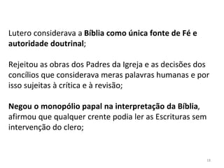 18
Lutero considerava a Bíblia como única fonte de Fé e
autoridade doutrinal;
Rejeitou as obras dos Padres da Igreja e as decisões dos
concílios que considerava meras palavras humanas e por
isso sujeitas à crítica e à revisão;
Negou o monopólio papal na interpretação da Bíblia,
afirmou que qualquer crente podia ler as Escrituras sem
intervenção do clero;
 