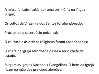 A missa foi substituída por uma cerimónia na língua
vulgar;
Os cultos da Virgem e dos Santos foi abandonado;
Proclamou o sacerdócio universal;
O celibato e as ordens religiosas foram abandonadas;
O chefe da Igreja reformada passa a ser o chefe de
estado.
Surgem as Igrejas Nacionais Evangélicas. O bens da Igreja
ficam na mão dos príncipes alemães;
História A, 10º ano, Módulo 3 19
 