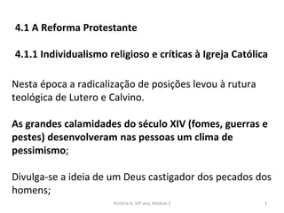 4.1 A Reforma Protestante
4.1.1 Individualismo religioso e críticas à Igreja Católica
Nesta época a radicalização de posições levou à rutura
teológica de Lutero e Calvino.
As grandes calamidades do século XIV (fomes, guerras e
pestes) desenvolveram nas pessoas um clima de
pessimismo;
Divulga-se a ideia de um Deus castigador dos pecados dos
homens;
História A, 10º ano, Módulo 3 2
 