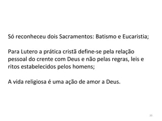 20
Só reconheceu dois Sacramentos: Batismo e Eucaristia;
Para Lutero a prática cristã define-se pela relação
pessoal do crente com Deus e não pelas regras, leis e
ritos estabelecidos pelos homens;
A vida religiosa é uma ação de amor a Deus.
 
