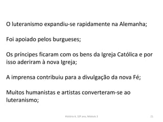 O luteranismo expandiu-se rapidamente na Alemanha;
Foi apoiado pelos burgueses;
Os príncipes ficaram com os bens da Igreja Católica e por
isso aderiram à nova Igreja;
A imprensa contribuiu para a divulgação da nova Fé;
Muitos humanistas e artistas converteram-se ao
luteranismo;
História A, 10º ano, Módulo 3 21
 