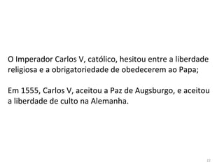 22
O Imperador Carlos V, católico, hesitou entre a liberdade
religiosa e a obrigatoriedade de obedecerem ao Papa;
Em 1555, Carlos V, aceitou a Paz de Augsburgo, e aceitou
a liberdade de culto na Alemanha.
 