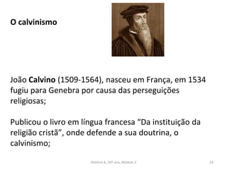 O calvinismo
João Calvino (1509-1564), nasceu em França, em 1534
fugiu para Genebra por causa das perseguições
religiosas;
Publicou o livro em língua francesa “Da instituição da
religião cristã”, onde defende a sua doutrina, o
calvinismo;
História A, 10º ano, Módulo 3 23
 
