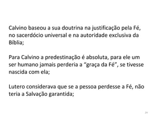 24
Calvino baseou a sua doutrina na justificação pela Fé,
no sacerdócio universal e na autoridade exclusiva da
Bíblia;
Para Calvino a predestinação é absoluta, para ele um
ser humano jamais perderia a “graça da Fé”, se tivesse
nascida com ela;
Lutero considerava que se a pessoa perdesse a Fé, não
teria a Salvação garantida;
 