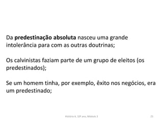 Da predestinação absoluta nasceu uma grande
intolerância para com as outras doutrinas;
Os calvinistas faziam parte de um grupo de eleitos (os
predestinados);
Se um homem tinha, por exemplo, êxito nos negócios, era
um predestinado;
História A, 10º ano, Módulo 3 25
 