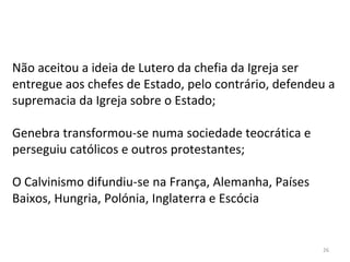 26
Não aceitou a ideia de Lutero da chefia da Igreja ser
entregue aos chefes de Estado, pelo contrário, defendeu a
supremacia da Igreja sobre o Estado;
Genebra transformou-se numa sociedade teocrática e
perseguiu católicos e outros protestantes;
O Calvinismo difundiu-se na França, Alemanha, Países
Baixos, Hungria, Polónia, Inglaterra e Escócia
 