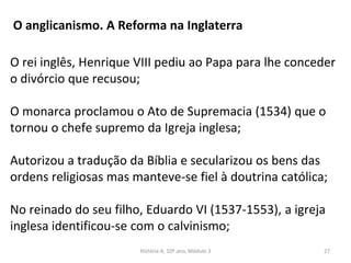 O anglicanismo. A Reforma na Inglaterra
O rei inglês, Henrique VIII pediu ao Papa para lhe conceder
o divórcio que recusou;
O monarca proclamou o Ato de Supremacia (1534) que o
tornou o chefe supremo da Igreja inglesa;
Autorizou a tradução da Bíblia e secularizou os bens das
ordens religiosas mas manteve-se fiel à doutrina católica;
No reinado do seu filho, Eduardo VI (1537-1553), a igreja
inglesa identificou-se com o calvinismo;
História A, 10º ano, Módulo 3 27
 