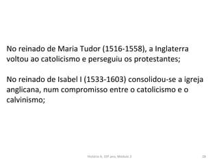 No reinado de Maria Tudor (1516-1558), a Inglaterra
voltou ao catolicismo e perseguiu os protestantes;
No reinado de Isabel I (1533-1603) consolidou-se a igreja
anglicana, num compromisso entre o catolicismo e o
calvinismo;
História A, 10º ano, Módulo 3 28
 