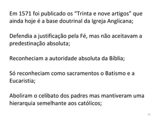 29
Em 1571 foi publicado os “Trinta e nove artigos” que
ainda hoje é a base doutrinal da Igreja Anglicana;
Defendia a justificação pela Fé, mas não aceitavam a
predestinação absoluta;
Reconheciam a autoridade absoluta da Bíblia;
Só reconheciam como sacramentos o Batismo e a
Eucaristia;
Aboliram o celibato dos padres mas mantiveram uma
hierarquia semelhante aos católicos;
 
