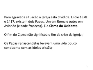 Para agravar a situação a Igreja está dividida. Entre 1378
e 1417, existem dois Papas. Um em Roma e outro em
Avinhão (cidade francesa). É o Cisma do Ocidente.
O fim do Cisma não significou o fim da crise da Igreja;
Os Papas renascentistas levavam uma vida pouco
condizente com as ideias cristãs;
3
 
