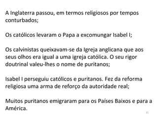A Inglaterra passou, em termos religiosos por tempos
conturbados;
Os católicos levaram o Papa a excomungar Isabel I;
Os calvinistas queixavam-se da Igreja anglicana que aos
seus olhos era igual a uma igreja católica. O seu rigor
doutrinal valeu-lhes o nome de puritanos;
Isabel I perseguiu católicos e puritanos. Fez da reforma
religiosa uma arma de reforço da autoridade real;
Muitos puritanos emigraram para os Países Baixos e para a
América.
31
 