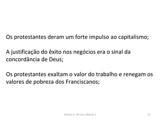 Os protestantes deram um forte impulso ao capitalismo;
A justificação do êxito nos negócios era o sinal da
concordância de Deus;
Os protestantes exaltam o valor do trabalho e renegam os
valores de pobreza dos Franciscanos;
História A, 10º ano, Módulo 3 32
 
