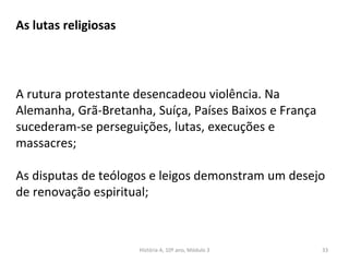 As lutas religiosas
A rutura protestante desencadeou violência. Na
Alemanha, Grã-Bretanha, Suíça, Países Baixos e França
sucederam-se perseguições, lutas, execuções e
massacres;
As disputas de teólogos e leigos demonstram um desejo
de renovação espiritual;
História A, 10º ano, Módulo 3 33
 