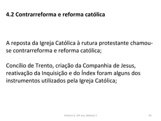 4.2 Contrarreforma e reforma católica
A reposta da Igreja Católica à rutura protestante chamou-
se contrarreforma e reforma católica;
Concílio de Trento, criação da Companhia de Jesus,
reativação da Inquisição e do Índex foram alguns dos
instrumentos utilizados pela Igreja Católica;
História A, 10º ano, Módulo 3 34
 