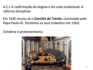 4.2.1 A reafirmação do dogma e do culto tradicional. A
reforma disciplinar
Em 1545 reuniu-se o Concílio de Trento, convocado pelo
Papa Paulo III. Terminou os seus trabalhos em 1563;
Condena o protestantismo;
História A, 10º ano, Módulo 3 35
 
