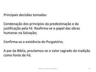 Principais decisões tomadas:
Condenação dos princípios da predestinação e da
justificação pela Fé. Reafirma-se o papel das obras
humanas na Salvação;
Confirma-se a existência do Purgatório;
A par da Bíblia, proclamou-se o valor sagrado da tradição
como fonte de Fé;
História A, 10º ano, Módulo 3 36
 