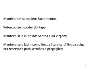 37
Mantiveram-se os Sete Sacramentos;
Reforçou-se o poder do Papa;
Manteve-se o culto dos Santos e da Virgem;
Manteve-se o latim como língua litúrgica. A língua vulgar
era reservada para sermões e pregações;
 