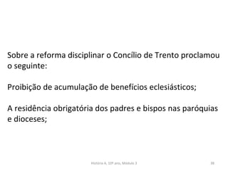 Sobre a reforma disciplinar o Concílio de Trento proclamou
o seguinte:
Proibição de acumulação de benefícios eclesiásticos;
A residência obrigatória dos padres e bispos nas paróquias
e dioceses;
História A, 10º ano, Módulo 3 38
 