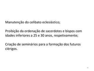 39
Manutenção do celibato eclesiástico;
Proibição da ordenação de sacerdotes e bispos com
idades inferiores a 25 e 30 anos, respetivamente;
Criação de seminários para a formação dos futuros
clérigos.
 